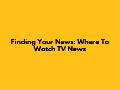 Finding Your News: Where To Watch TV News