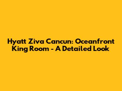 Hyatt Ziva Cancun: Oceanfront King Room - A Detailed Look